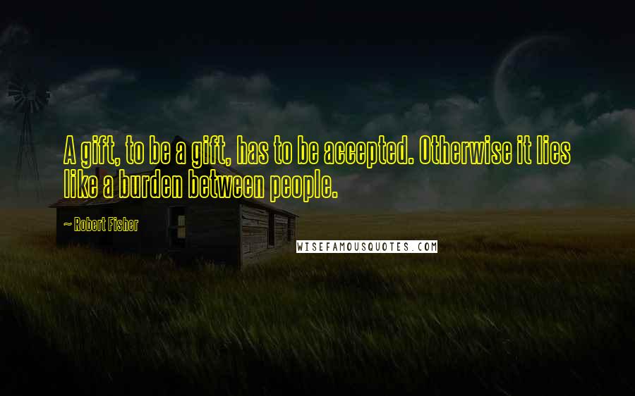 Robert Fisher quotes: A gift, to be a gift, has to be accepted. Otherwise it lies like a burden between people.