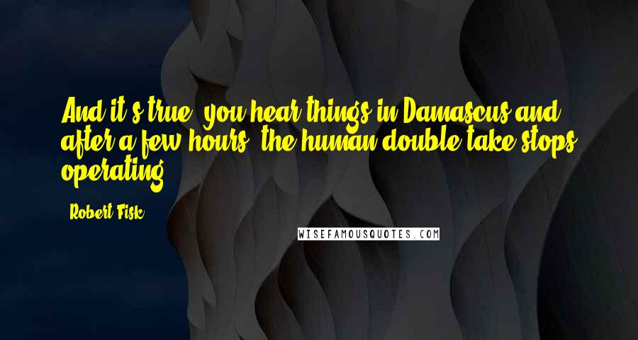 Robert Fisk quotes: And it's true, you hear things in Damascus and, after a few hours, the human double-take stops operating. Robert Fisk quotes: And it's true, you hear things in Damascus and, after a few hours, the human double-take stops operating.