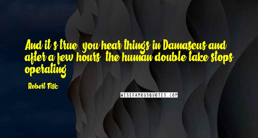 Robert Fisk quotes: And it's true, you hear things in Damascus and, after a few hours, the human double-take stops operating.