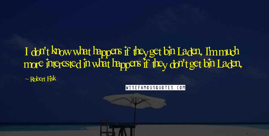 Robert Fisk quotes: I don't know what happens if they get bin Laden. I'm much more interested in what happens if they don't get bin Laden.