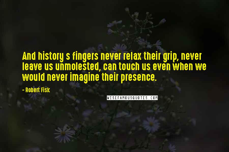 Robert Fisk quotes: And history s fingers never relax their grip, never leave us unmolested, can touch us even when we would never imagine their presence. Robert Fisk quotes: And history s fingers never relax their grip, never leave us unmolested, can touch us even when we would never imagine their presence.