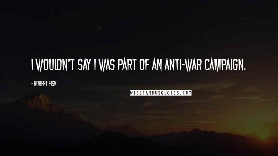 Robert Fisk quotes: I wouldn't say I was part of an anti-war campaign.