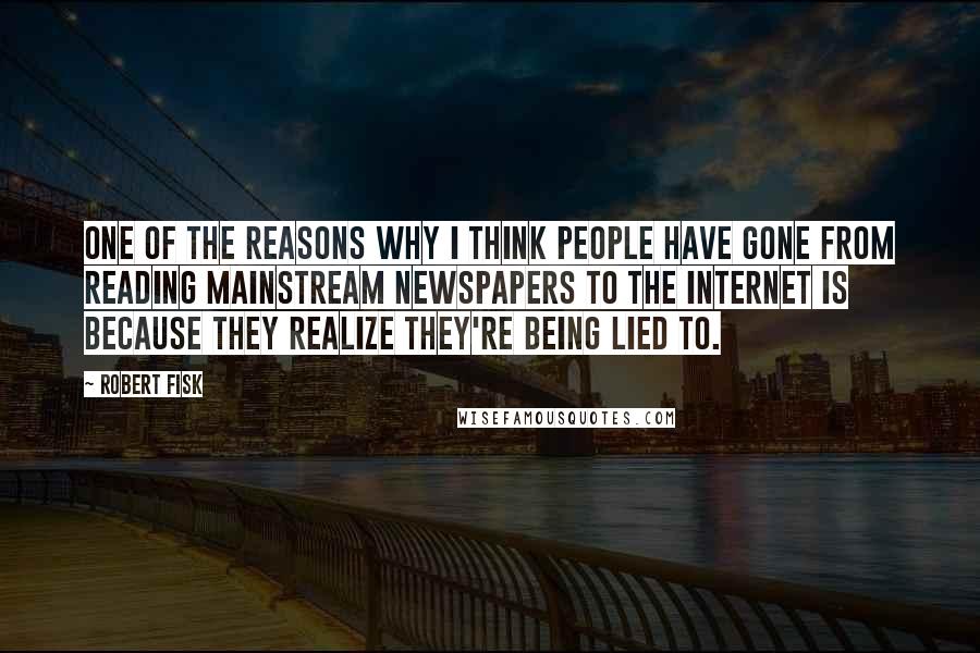 Robert Fisk quotes: One of the reasons why I think people have gone from reading mainstream newspapers to the Internet is because they realize they're being lied to. Robert Fisk quotes: One of the reasons why I think people have gone from reading mainstream newspapers to the Internet is because they realize they're being lied to.