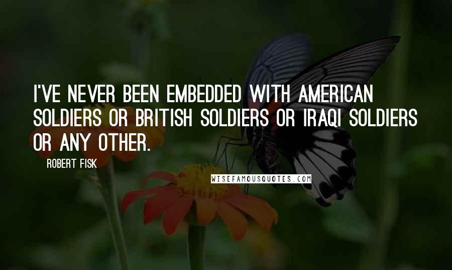 Robert Fisk quotes: I've never been embedded with American soldiers or British soldiers or Iraqi soldiers or any other.