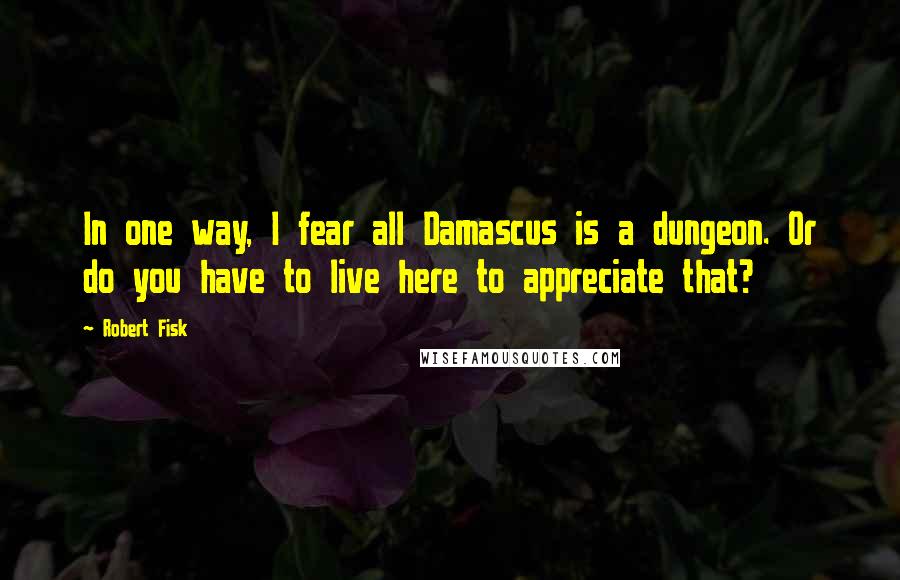 Robert Fisk quotes: In one way, I fear all Damascus is a dungeon. Or do you have to live here to appreciate that?