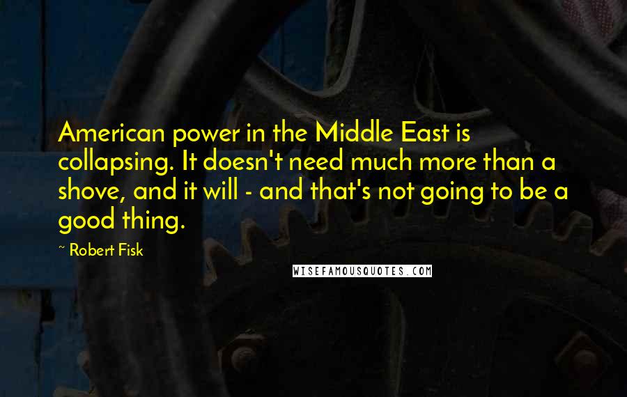Robert Fisk quotes: American power in the Middle East is collapsing. It doesn't need much more than a shove, and it will - and that's not going to be a good thing. Robert Fisk quotes: American power in the Middle East is collapsing. It doesn't need much more than a shove, and it will - and that's not going to be a good thing.