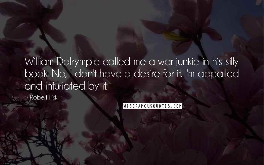 Robert Fisk quotes: William Dalrymple called me a war junkie in his silly book. No, I don't have a desire for it. I'm appalled and infuriated by it.