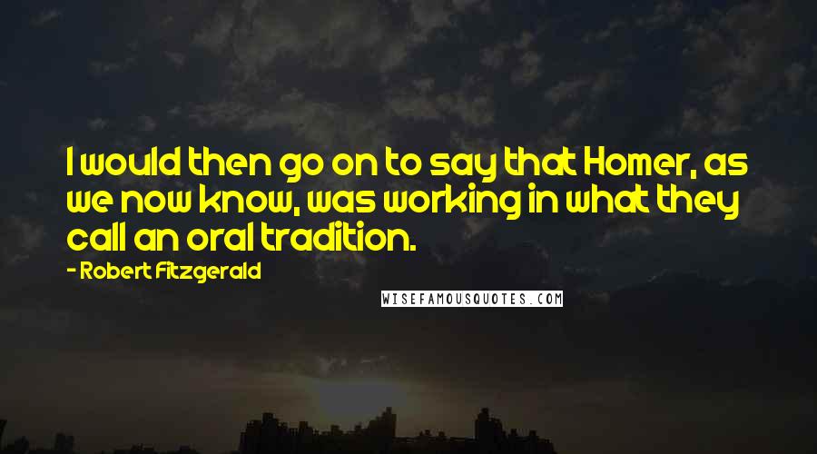 Robert Fitzgerald quotes: I would then go on to say that Homer, as we now know, was working in what they call an oral tradition. Robert Fitzgerald quotes: I would then go on to say that Homer, as we now know, was working in what they call an oral tradition.