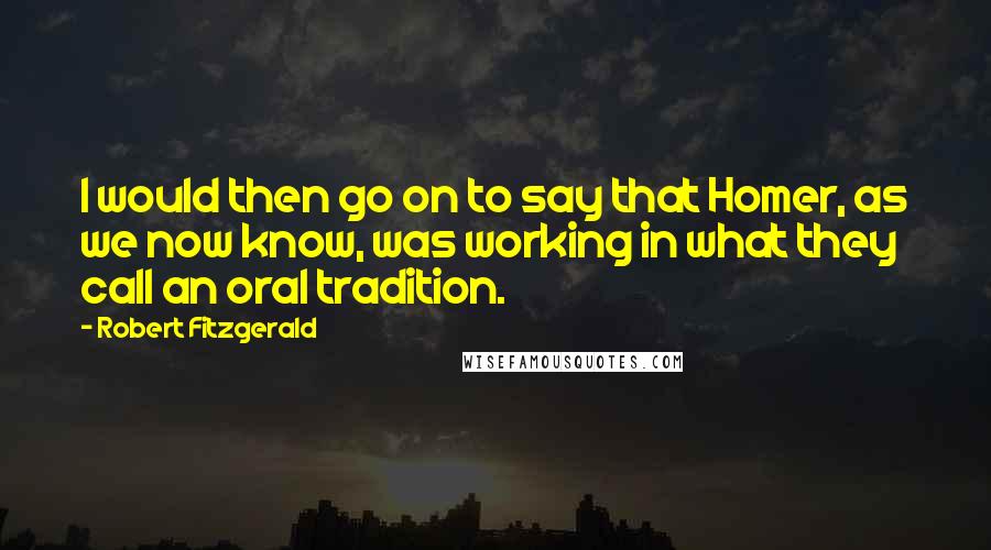 Robert Fitzgerald quotes: I would then go on to say that Homer, as we now know, was working in what they call an oral tradition.