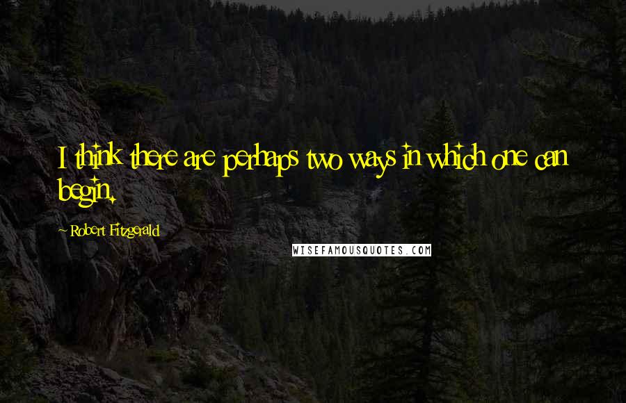 Robert Fitzgerald quotes: I think there are perhaps two ways in which one can begin.