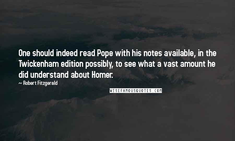 Robert Fitzgerald quotes: One should indeed read Pope with his notes available, in the Twickenham edition possibly, to see what a vast amount he did understand about Homer.