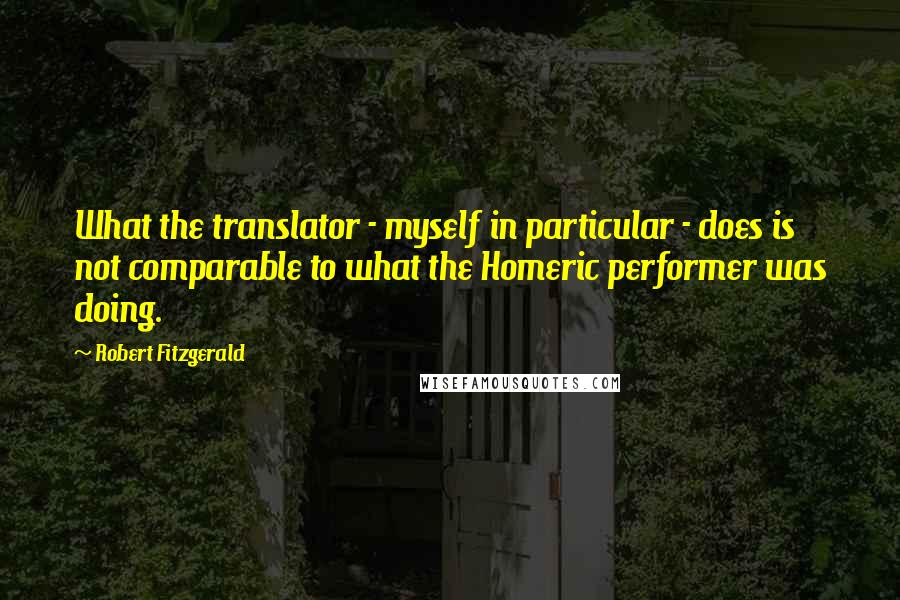 Robert Fitzgerald quotes: What the translator - myself in particular - does is not comparable to what the Homeric performer was doing.