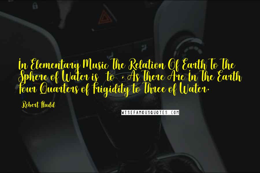 Robert Fludd quotes: In Elementary Music The Relation Of Earth To The Sphere of Water is 4 to 3, As There Are In The Earth Four Quarters of Frigidity to Three of Water.