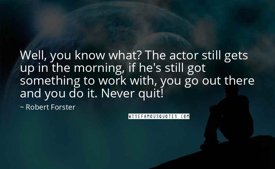 Robert Forster quotes: Well, you know what? The actor still gets up in the morning, if he's still got something to work with, you go out there and you do it. Never quit!