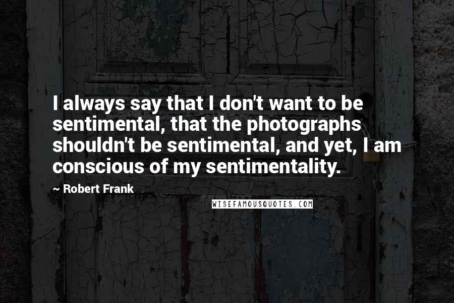 Robert Frank quotes: I always say that I don't want to be sentimental, that the photographs shouldn't be sentimental, and yet, I am conscious of my sentimentality.