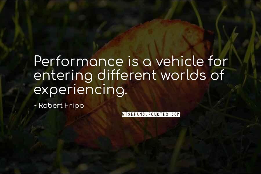 Robert Fripp quotes: Performance is a vehicle for entering different worlds of experiencing.