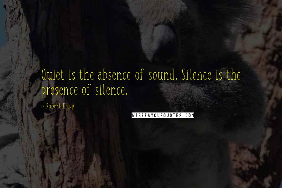 Robert Fripp quotes: Quiet is the absence of sound. Silence is the presence of silence.