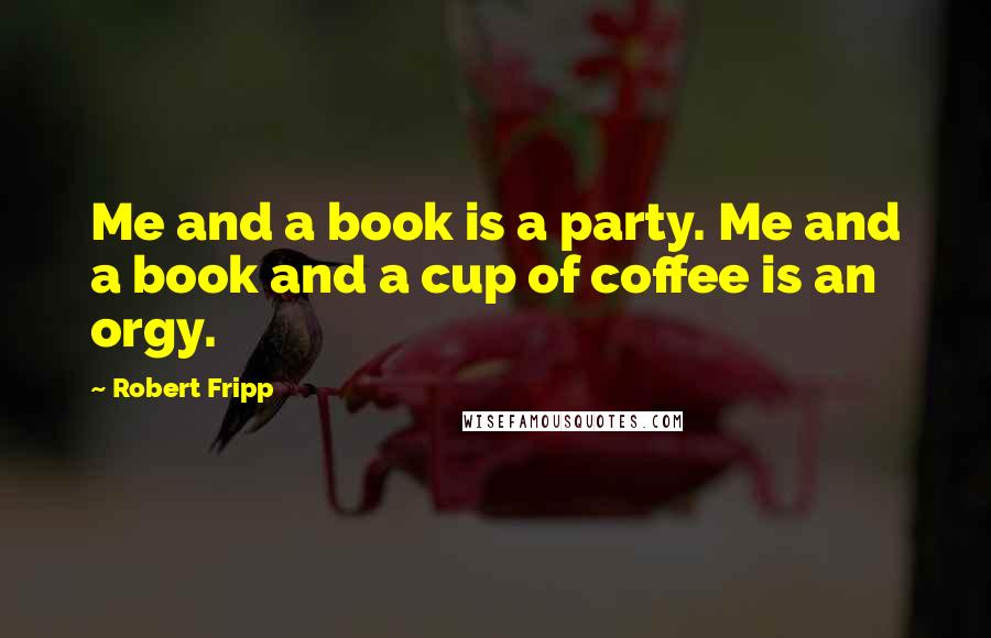 Robert Fripp quotes: Me and a book is a party. Me and a book and a cup of coffee is an orgy.