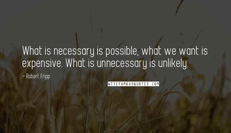 Robert Fripp quotes: What is necessary is possible, what we want is expensive. What is unnecessary is unlikely.