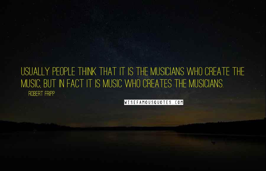 Robert Fripp quotes: Usually people think that it is the musicians who create the music, but in fact it is music who creates the musicians. Robert Fripp quotes: Usually people think that it is the musicians who create the music, but in fact it is music who creates the musicians.