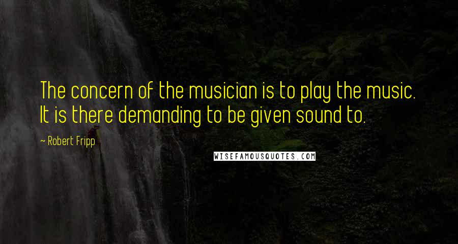 Robert Fripp quotes: The concern of the musician is to play the music. It is there demanding to be given sound to.