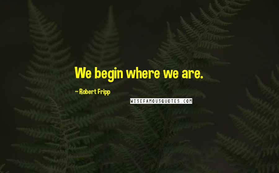 Robert Fripp quotes: We begin where we are.