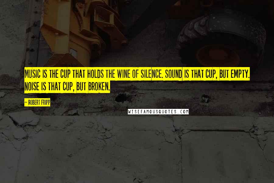 Robert Fripp quotes: Music is the cup that holds the wine of silence. Sound is that cup, but empty. Noise is that cup, but broken.