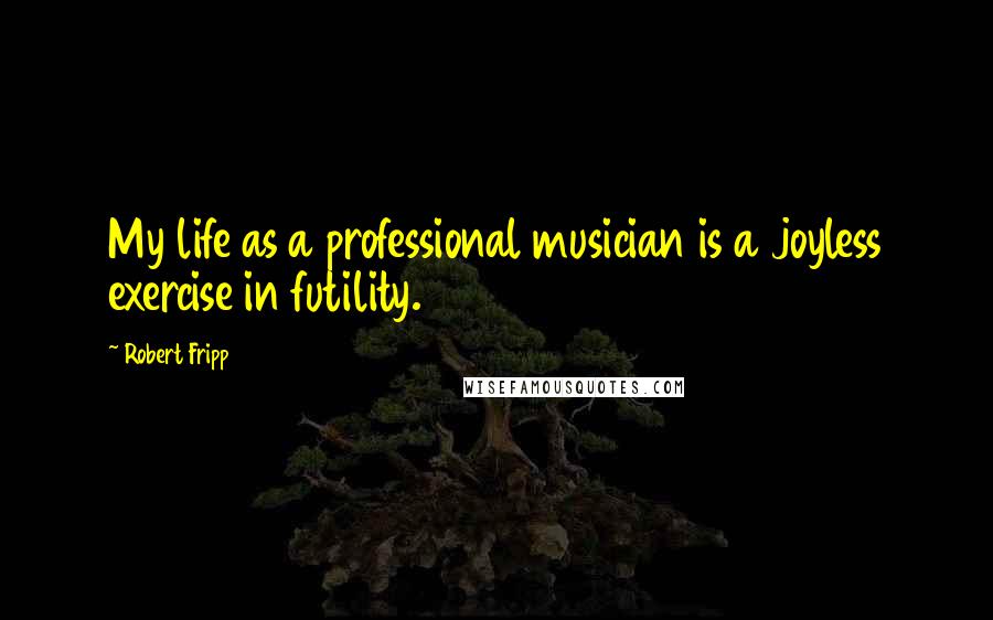Robert Fripp quotes: My life as a professional musician is a joyless exercise in futility.