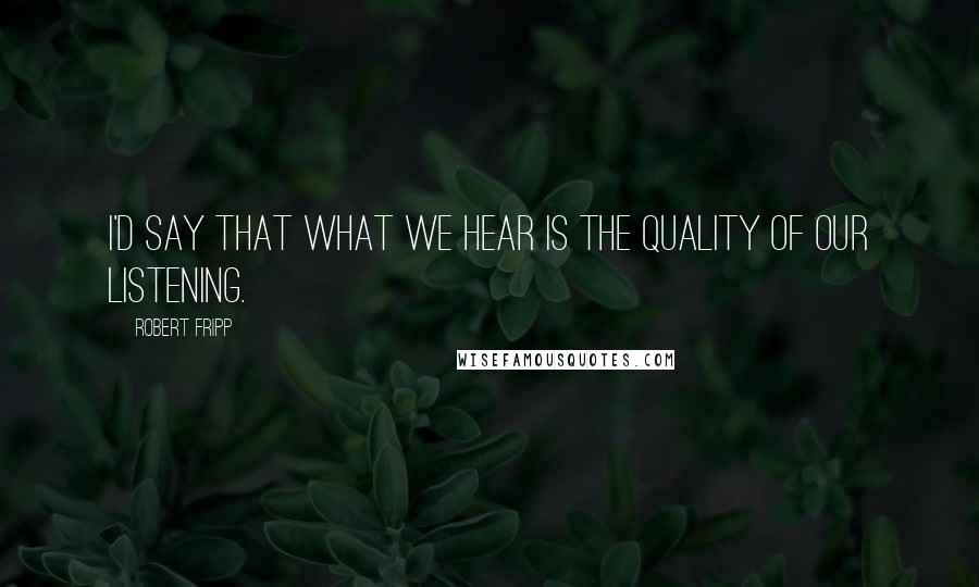 Robert Fripp quotes: I'd say that what we hear is the quality of our listening.