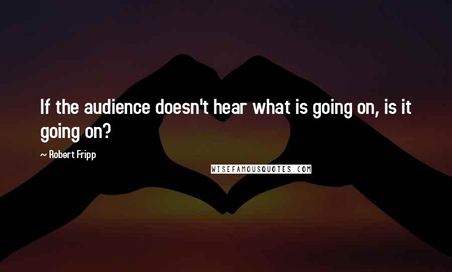 Robert Fripp quotes: If the audience doesn't hear what is going on, is it going on?