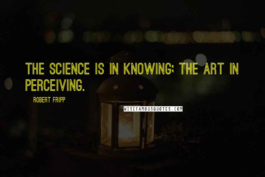 Robert Fripp quotes: The science is in knowing; the art in perceiving.