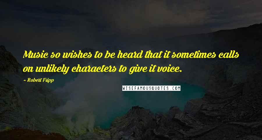 Robert Fripp quotes: Music so wishes to be heard that it sometimes calls on unlikely characters to give it voice.