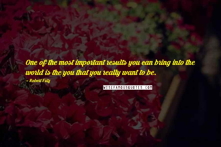 Robert Fritz quotes: One of the most important results you can bring into the world is the you that you really want to be.