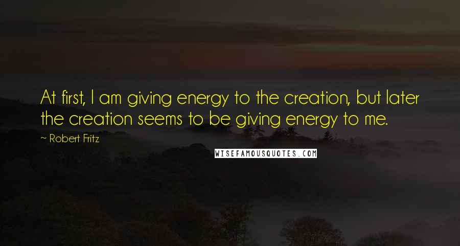 Robert Fritz quotes: At first, I am giving energy to the creation, but later the creation seems to be giving energy to me.