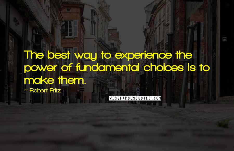 Robert Fritz quotes: The best way to experience the power of fundamental choices is to make them.