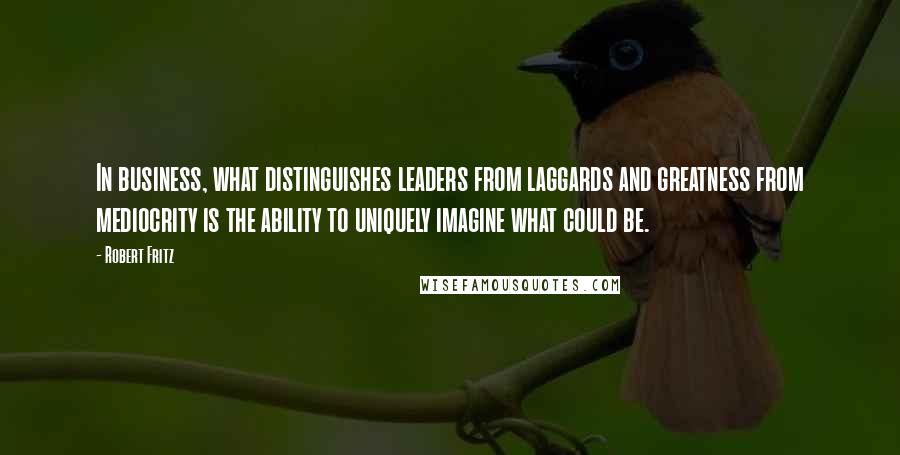 Robert Fritz quotes: In business, what distinguishes leaders from laggards and greatness from mediocrity is the ability to uniquely imagine what could be.