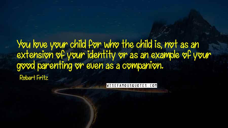 Robert Fritz quotes: You love your child for who the child is, not as an extension of your identity or as an example of your good parenting or even as a companion.