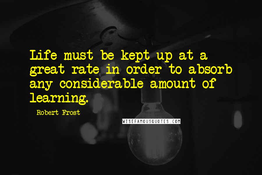 Robert Frost quotes: Life must be kept up at a great rate in order to absorb any considerable amount of learning.