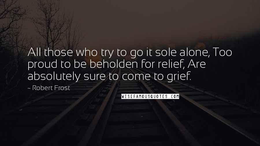 Robert Frost quotes: All those who try to go it sole alone, Too proud to be beholden for relief, Are absolutely sure to come to grief.