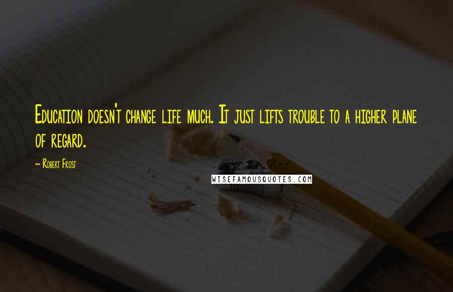 Robert Frost quotes: Education doesn't change life much. It just lifts trouble to a higher plane of regard.