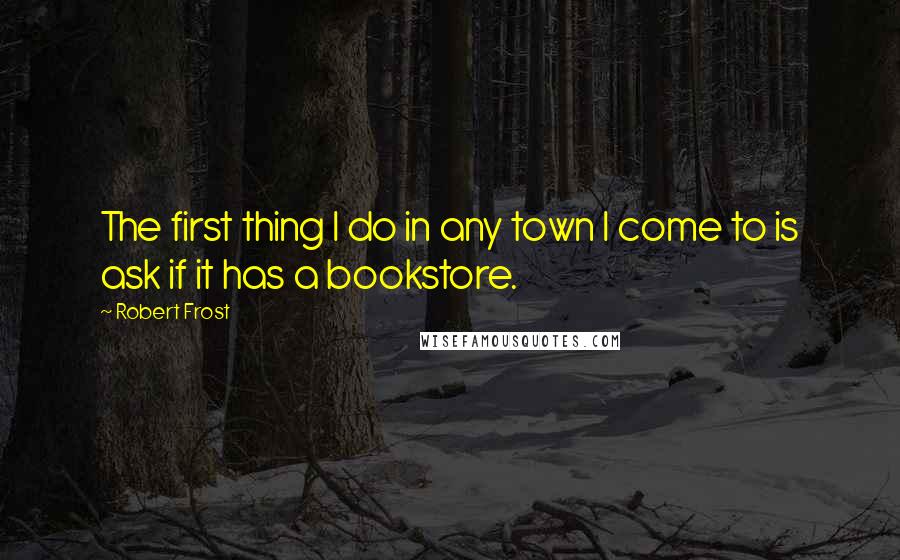 Robert Frost quotes: The first thing I do in any town I come to is ask if it has a bookstore.