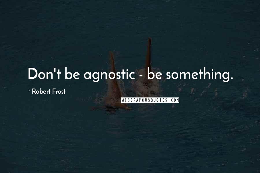 Robert Frost quotes: Don't be agnostic - be something.