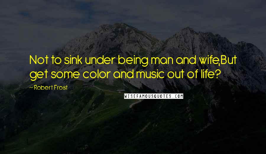 Robert Frost quotes: Not to sink under being man and wife,But get some color and music out of life?