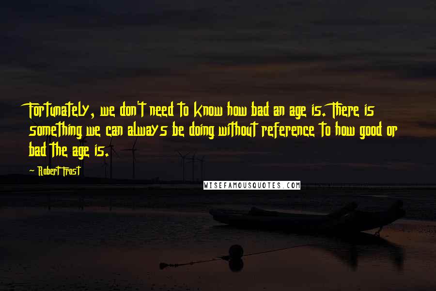 Robert Frost quotes: Fortunately, we don't need to know how bad an age is. There is something we can always be doing without reference to how good or bad the age is.