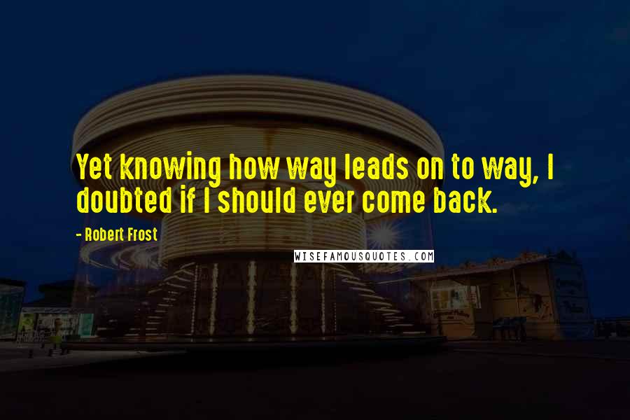 Robert Frost quotes: Yet knowing how way leads on to way, I doubted if I should ever come back.