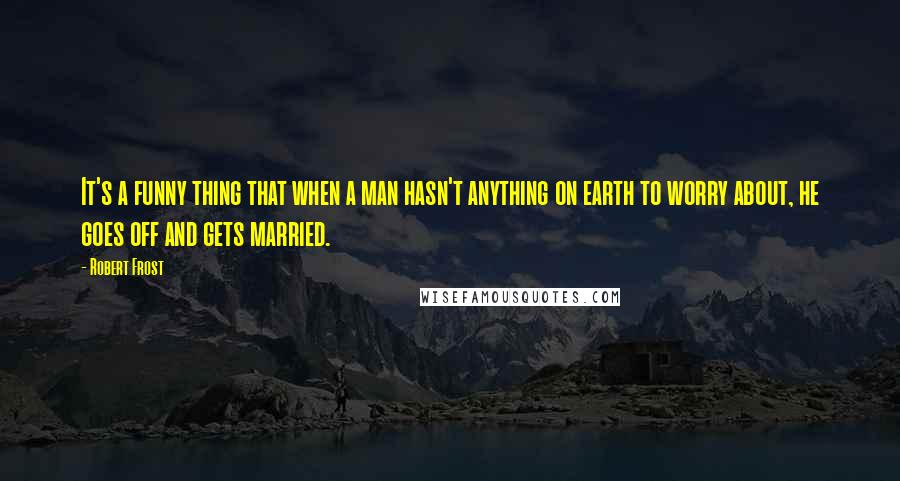 Robert Frost quotes: It's a funny thing that when a man hasn't anything on earth to worry about, he goes off and gets married.