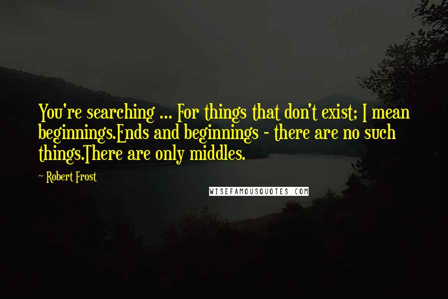 Robert Frost quotes: You're searching ... For things that don't exist; I mean beginnings.Ends and beginnings - there are no such things.There are only middles.