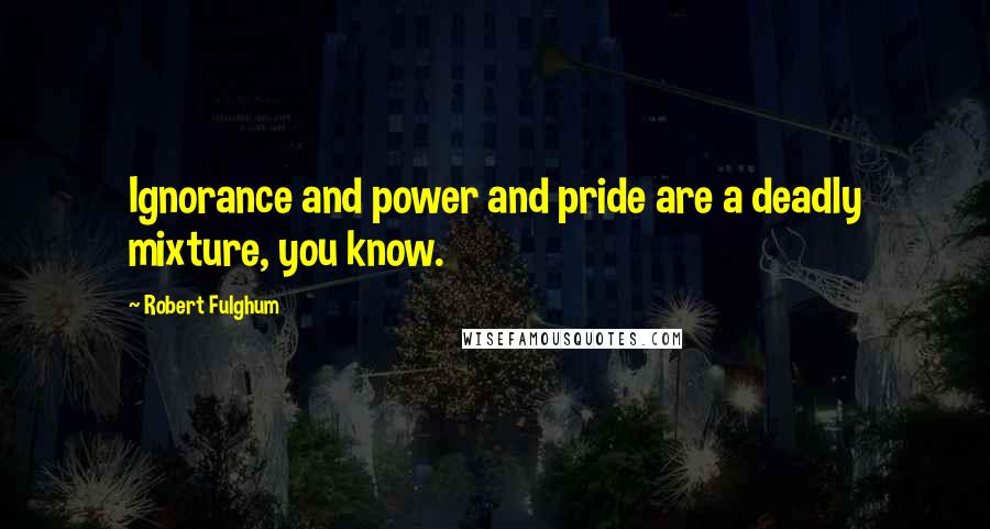 Robert Fulghum quotes: Ignorance and power and pride are a deadly mixture, you know.