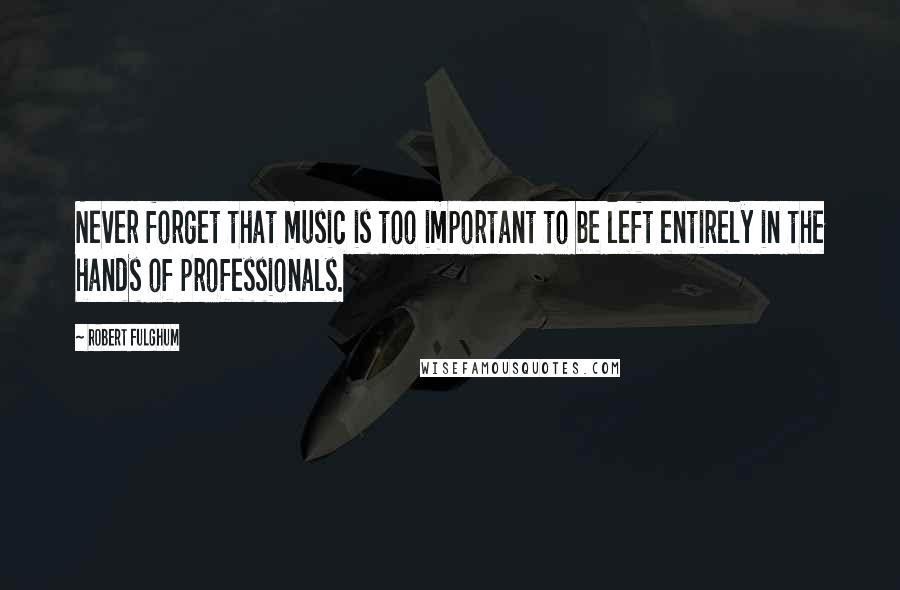 Robert Fulghum quotes: Never forget that music is too important to be left entirely in the hands of professionals.