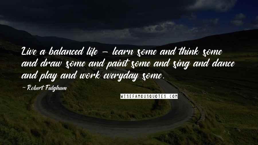 Robert Fulghum quotes: Live a balanced life - learn some and think some and draw some and paint some and sing and dance and play and work everyday some.